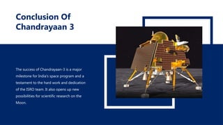 Conclusion Of
Chandrayaan 3
The success of Chandrayaan-3 is a major
milestone for India's space program and a
testament to the hard work and dedication
of the ISRO team. It also opens up new
possibilities for scientific research on the
Moon.
 