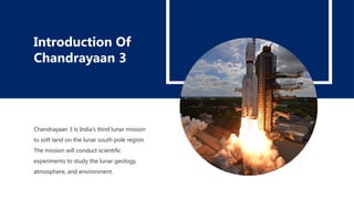 Chandrayaan 3 is India's third lunar mission
to soft land on the lunar south pole region.
The mission will conduct scientific
experiments to study the lunar geology,
atmosphere, and environment.
Introduction Of
Chandrayaan 3
 