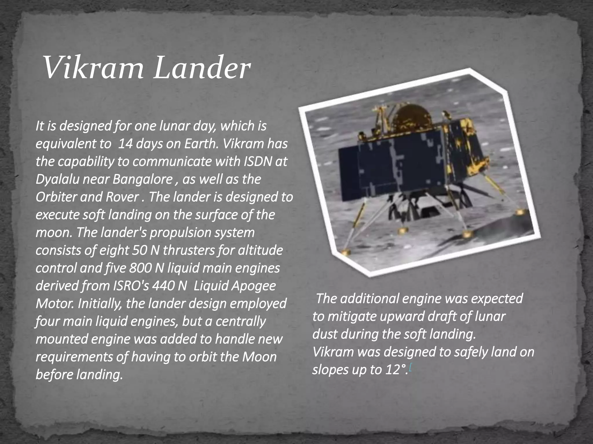 Vikram Lander
It is designed for one lunar day, which is
equivalent to 14 days on Earth. Vikram has
the capability to communicate with ISDN at
Dyalalu near Bangalore , as well as the
Orbiter and Rover . The lander is designed to
execute soft landing on the surface of the
moon. The lander's propulsion system
consists of eight 50 N thrusters for altitude
control and five 800 N liquid main engines
derived from ISRO's 440 N Liquid Apogee
Motor. Initially, the lander design employed
four main liquid engines, but a centrally
mounted engine was added to handle new
requirements of having to orbit the Moon
before landing.
The additional engine was expected
to mitigate upward draft of lunar
dust during the soft landing.
Vikram was designed to safely land on
slopes up to 12°.[
 