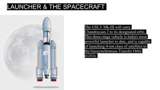 LAUNCHER & THE SPACECRAFT
The GSLV Mk-III will carry
Chandrayaan 2 to its designated orbit.
This three-stage vehicle is India's most
powerful launcher to date, and is capable
of launching 4-ton class of satellites to
the Geosynchronous Transfer Orbit
(GTO).
 