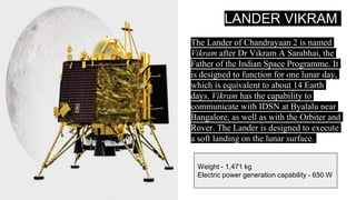 LANDER VIKRAM
The Lander of Chandrayaan 2 is named
Vikram after Dr Vikram A Sarabhai, the
Father of the Indian Space Programme. It
is designed to function for one lunar day,
which is equivalent to about 14 Earth
days. Vikram has the capability to
communicate with IDSN at Byalalu near
Bangalore, as well as with the Orbiter and
Rover. The Lander is designed to execute
a soft landing on the lunar surface.
Weight - 1,471 kg
Electric power generation capability - 650 W
 