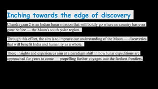 Inching towards the edge of discovery
Chandrayaan 2 is an Indian lunar mission that will boldly go where no country has ever
gone before — the Moon's south polar region.
Through this effort, the aim is to improve our understanding of the Moon — discoveries
that will benefit India and humanity as a whole.
These insights and experiences aim at a paradigm shift in how lunar expeditions are
approached for years to come — propelling further voyages into the farthest frontiers.
 