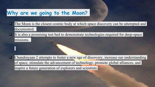 Why are we going to the Moon?
❏ The Moon is the closest cosmic body at which space discovery can be attempted and
documented.
❏ It is also a promising test bed to demonstrate technologies required for deep-space
missions.
❏ Chandrayaan 2 attempts to foster a new age of discovery, increase our understanding
of space, stimulate the advancement of technology, promote global alliances, and
inspire a future generation of explorers and scientists.
 