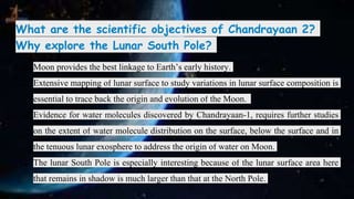 What are the scientific objectives of Chandrayaan 2?
Why explore the Lunar South Pole?
❏ Moon provides the best linkage to Earth’s early history.
❏ Extensive mapping of lunar surface to study variations in lunar surface composition is
essential to trace back the origin and evolution of the Moon.
❏ Evidence for water molecules discovered by Chandrayaan-1, requires further studies
on the extent of water molecule distribution on the surface, below the surface and in
the tenuous lunar exosphere to address the origin of water on Moon.
❏ The lunar South Pole is especially interesting because of the lunar surface area here
that remains in shadow is much larger than that at the North Pole.
 