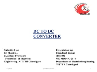DC TO DC
CONVERTER
Submitted to :
Er. Shimi S.L
(Assistant Professor)
Department of Electrical
Engineering , NITTTR Chandigarh
Presentation by:
Chandresh kumar
(141503)
ME-MOD-IC-2014
Department of Electrical engineering
NITTTR Chandigarh
chandresh kumar1/2/2016 1
 