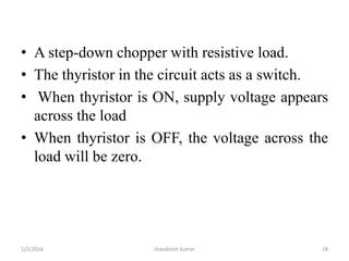 • A step-down chopper with resistive load.
• The thyristor in the circuit acts as a switch.
• When thyristor is ON, supply voltage appears
across the load
• When thyristor is OFF, the voltage across the
load will be zero.
chandresh kumar1/2/2016 18
 