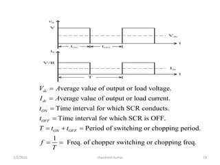 Vdc
v0
V
V/R
i0
Idc
t
t
tON
T
tOFF
verage value of output or load voltage.
verage value of output or load current.
Time interval for which SCR conducts.
Time interval for which SCR is OFF.
Period of switching
dc
dc
ON
OFF
ON OFF
V A
I A
t
t
T t t




   or chopping period.
1
Freq. of chopper switching or chopping freq.f
T
 
chandresh kumar1/2/2016 19
 