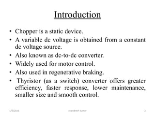 Introduction
• Chopper is a static device.
• A variable dc voltage is obtained from a constant
dc voltage source.
• Also known as dc-to-dc converter.
• Widely used for motor control.
• Also used in regenerative braking.
• Thyristor (as a switch) converter offers greater
efficiency, faster response, lower maintenance,
smaller size and smooth control.
chandresh kumar1/2/2016 2
 