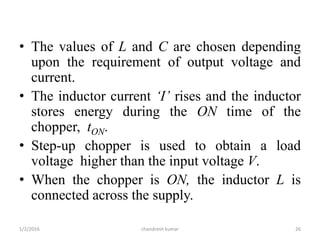 • The values of L and C are chosen depending
upon the requirement of output voltage and
current.
• The inductor current ‘I’ rises and the inductor
stores energy during the ON time of the
chopper, tON.
• Step-up chopper is used to obtain a load
voltage higher than the input voltage V.
• When the chopper is ON, the inductor L is
connected across the supply.
chandresh kumar1/2/2016 26
 