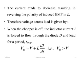 • The current tends to decrease resulting in
reversing the polarity of induced EMF in L.
• Therefore voltage across load is given by:-
• When the chopper is off, the inductor current I
is forced to flow through the diode D and load
for a period, tOFF.
chandresh kumar1/2/2016 27
. .,O O
dI
V V L i e V V
dt
  
 