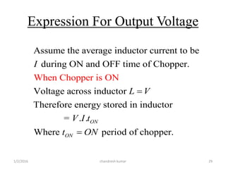 Expression For Output Voltage
1/2/2016 chandresh kumar 29
Assume the average inductor current to be
during ON and OFF time of Chopper.
Voltage across inductor
Therefore energy stored in inductor
= . .
Where
When Chopper
period of chopper.
is ON
ON
ON
I
L V
V I t
t ON


 