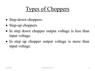 Types of Choppers
 Step-down choppers.
 Step-up choppers.
 In step down chopper output voltage is less than
input voltage.
 In step up chopper output voltage is more than
input voltage.
chandresh kumar1/2/2016 3
 