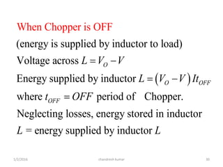 1/2/2016 chandresh kumar 30
 
(energy is supplied by inductor to load)
Voltage across
Energy supplied by inductor
where period of Chopper.
Neg
When Chopper
lecting losses, energy stored in inductor
is OFF
O
O OFF
OFF
L V V
L V V It
t OFF
L
 
 

= energy supplied by inductor L
 
