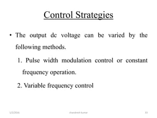 Control Strategies
• The output dc voltage can be varied by the
following methods.
1. Pulse width modulation control or constant
frequency operation.
2. Variable frequency control
chandresh kumar1/2/2016 33
 