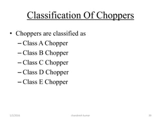 Classification Of Choppers
• Choppers are classified as
– Class A Chopper
– Class B Chopper
– Class C Chopper
– Class D Chopper
– Class E Chopper
chandresh kumar1/2/2016 39
 