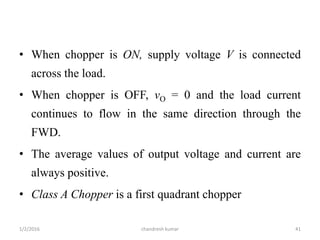• When chopper is ON, supply voltage V is connected
across the load.
• When chopper is OFF, vO = 0 and the load current
continues to flow in the same direction through the
FWD.
• The average values of output voltage and current are
always positive.
• Class A Chopper is a first quadrant chopper
chandresh kumar1/2/2016 41
 