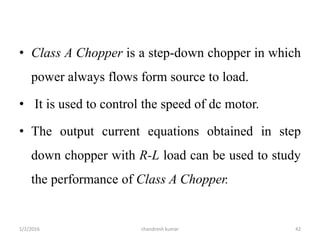 • Class A Chopper is a step-down chopper in which
power always flows form source to load.
• It is used to control the speed of dc motor.
• The output current equations obtained in step
down chopper with R-L load can be used to study
the performance of Class A Chopper.
chandresh kumar1/2/2016 42
 