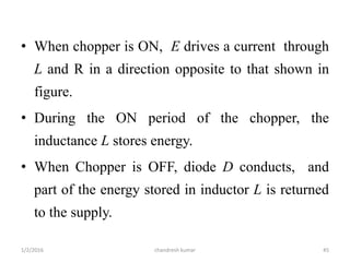 • When chopper is ON, E drives a current through
L and R in a direction opposite to that shown in
figure.
• During the ON period of the chopper, the
inductance L stores energy.
• When Chopper is OFF, diode D conducts, and
part of the energy stored in inductor L is returned
to the supply.
chandresh kumar1/2/2016 45
 