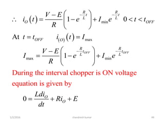  
   
min
max
max min
During the interval chopper is ON voltage
equation is g
1 0
At
1
0
iven by
OFF OFF
R R
t t
L L
O OFF
OFF O
R R
t t
L L
O
O
V E
i t e I e t t
R
t t i t I
V E
I e I e
R
Ldi
Ri E
dt
 
 
 
      
 
 
 
   
 
  
chandresh kumar1/2/2016 49
 