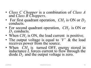 • Class C Chopper is a combination of Class A
and Class B Choppers.
• For first quadrant operation, CH1 is ON or D2
conducts.
• For second quadrant operation, CH2 is ON or
D1 conducts.
• When CH1 is ON, the load current is positive.
• The output voltage is equal to ‘V’ & the load
receives power from the source.
• When CH1 is turned OFF, energy stored in
inductance L forces current to flow through the
diode D2 and the output voltage is zero.
chandresh kumar1/2/2016 52
 