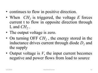 • continues to flow in positive direction.
• When CH2 is triggered, the voltage E forces
current t to flow in opposite direction through
L and CH2 .
• The output voltage is zero.
• On turning OFF CH2 , the energy stored in the
inductance drives current through diode D1 and
the supply
• Output voltage is V, the input current becomes
negative and power flows from load to source
chandresh kumar1/2/2016 53
 