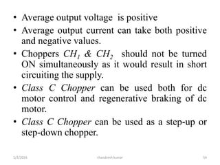 • Average output voltage is positive
• Average output current can take both positive
and negative values.
• Choppers CH1 & CH2 should not be turned
ON simultaneously as it would result in short
circuiting the supply.
• Class C Chopper can be used both for dc
motor control and regenerative braking of dc
motor.
• Class C Chopper can be used as a step-up or
step-down chopper.
chandresh kumar1/2/2016 54
 