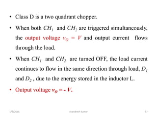 • Class D is a two quadrant chopper.
• When both CH1 and CH2 are triggered simultaneously,
the output voltage vO = V and output current flows
through the load.
• When CH1 and CH2 are turned OFF, the load current
continues to flow in the same direction through load, D1
and D2 , due to the energy stored in the inductor L.
• Output voltage vO = - V.
chandresh kumar1/2/2016 57
 