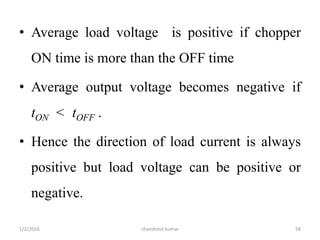 • Average load voltage is positive if chopper
ON time is more than the OFF time
• Average output voltage becomes negative if
tON < tOFF .
• Hence the direction of load current is always
positive but load voltage can be positive or
negative.
chandresh kumar1/2/2016 58
 