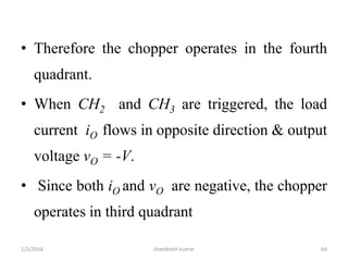 • Therefore the chopper operates in the fourth
quadrant.
• When CH2 and CH3 are triggered, the load
current iO flows in opposite direction & output
voltage vO = -V.
• Since both iO and vO are negative, the chopper
operates in third quadrant
chandresh kumar1/2/2016 64
 