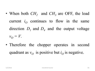 • When both CH2 and CH3 are OFF, the load
current iO continues to flow in the same
direction D1 and D4 and the output voltage
vO = V.
• Therefore the chopper operates in second
quadrant as vO is positive but iO is negative.
chandresh kumar1/2/2016 65
 