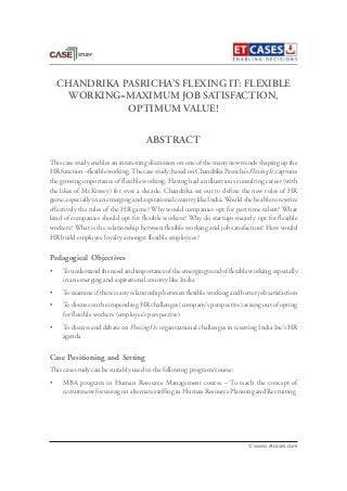 CHANDRIKA PASRICHA’S FLEXING IT: FLEXIBLE
WORKING=MAXIMUM JOB SATISFACTION,
OPTIMUM VALUE!
This case study enables an interesting discussion on one of the many new trends shaping up the
HR function –flexible working.The case study, based on Chandrika Pasricha’s Flexing It, captures
the growing importance of flexible working. Having had an illustrious consulting career (with
the likes of McKinsey) for over a decade, Chandrika set out to define the new rules of HR
game, especially in an emerging and aspirational country like India.Would she be able to rewrite
effectively the rules of the HR game? Why would companies opt for part time talent? What
kind of companies should opt for flexible workers? Why do startups majorly opt for flexible
workers? What is the relationship between flexible working and job satisfaction? How would
HR build employee loyalty amongst flexible employees?
Pedagogical Objectives
• To understand the need and importance of the emerging trend of flexible working, especially
in an emerging and aspirational country like India
• To examine if there is any relationship between flexible working and better job satisfaction
• To discuss on the impending HR challenges (company’s perspective) arising out of opting
for flexible workers (employee’s perspective)
• To discuss and debate on Flexing It’s organizational challenges in resetting India Inc’s HR
agenda
Case Positioning and Setting
This case study can be suitably used in the following program/course:
• MBA program in Human Resource Management course – To teach the concept of
recruitment focussing on alternate staffing in Human Resource Planning and Recruiting
ABSTRACT
© www.etcases.com
 