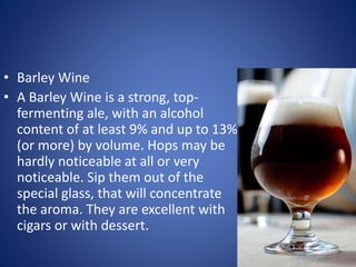 • Barley Wine
• A Barley Wine is a strong, top-
fermenting ale, with an alcohol
content of at least 9% and up to 13%
(or more) by volume. Hops may be
hardly noticeable at all or very
noticeable. Sip them out of the
special glass, that will concentrate
the aroma. They are excellent with
cigars or with dessert.
 