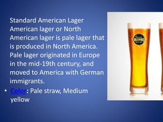 • Color: Pale straw, Medium
yellow
Standard American Lager
American lager or North
American lager is pale lager that
is produced in North America.
Pale lager originated in Europe
in the mid-19th century, and
moved to America with German
immigrants.
 