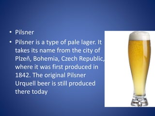 • Pilsner
• Pilsner is a type of pale lager. It
takes its name from the city of
Plzeň, Bohemia, Czech Republic,
where it was first produced in
1842. The original Pilsner
Urquell beer is still produced
there today
 