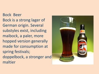 Bock Beer
Bock is a strong lager of
German origin. Several
substyles exist, including
maibock, a paler, more
hopped version generally
made for consumption at
spring festivals;
doppelbock, a stronger and
maltier
 