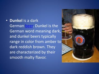 • Dunkel is a dark
German beer. Dunkel is the
German word meaning dark,
and dunkel beers typically
range in color from amber to
dark reddish brown. They
are characterized by their
smooth malty flavor.
 
