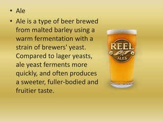 • Ale
• Ale is a type of beer brewed
from malted barley using a
warm fermentation with a
strain of brewers' yeast.
Compared to lager yeasts,
ale yeast ferments more
quickly, and often produces
a sweeter, fuller-bodied and
fruitier taste.
 