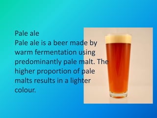 Pale ale
Pale ale is a beer made by
warm fermentation using
predominantly pale malt. The
higher proportion of pale
malts results in a lighter
colour.
 