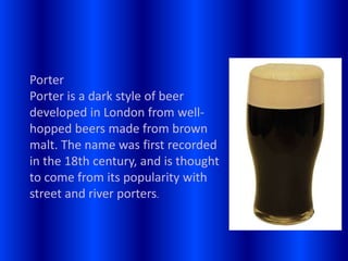 Porter
Porter is a dark style of beer
developed in London from well-
hopped beers made from brown
malt. The name was first recorded
in the 18th century, and is thought
to come from its popularity with
street and river porters.
 