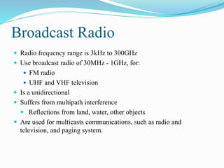 Broadcast Radio
 Radio frequency range is 3kHz to 300GHz
 Use broadcast radio of 30MHz - 1GHz, for:
 FM radio
 UHF and VHF television
 Is a unidirectional
 Suffers from multipath interference
 Reflections from land, water, other objects
 Are used for multicasts communications, such as radio and
television, and paging system.
 