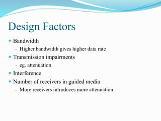 Design Factors
 Bandwidth
- Higher bandwidth gives higher data rate
 Transmission impairments
- eg. attenuation
 Interference
 Number of receivers in guided media
- More receivers introduces more attenuation
 