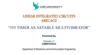 “555 TIMER AS ASTABLE MULTIVIBRATOR”
Presented by,
Chandu L Y
(18BBTEC011)
Department of Electronics and Communication Engineering
1
LINEAR INTEGRATED CIRCUITS
4BEC402
 