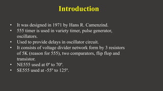 Introduction
• It was designed in 1971 by Hans R. Camenzind.
• 555 timer is used in variety timer, pulse generator,
oscillators.
• Used to provide delays in oscillator circuit.
• It consists of voltage divider network form by 3 resistors
of 5K (reason for 555), two comparators, flip flop and
transistor.
• NE555 used at 0º to 70º.
• SE555 used at -55º to 125º.
 