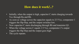 How does it work!..?
• Initially, when the output is high, capacitor C starts charging towards
Vcc through Ra and Rb.
• As soon as voltage across the capacitor equals to 2/3 Vcc, comparator 1
triggers the flip-flop, and the output switches low.
• Now capacitor C starts discharging through Rb and transistor Q1.
• When the voltage across C equals 1/3 Vcc, comparator 2’s output
triggers the flip-flop and the output goes high.
• The cycle repeats.
 