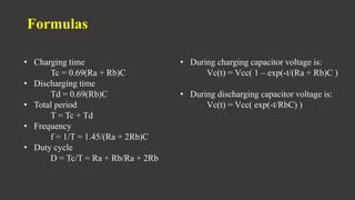 Formulas
• Charging time
Tc = 0.69(Ra + Rb)C
• Discharging time
Td = 0.69(Rb)C
• Total period
T = Tc + Td
• Frequency
f = 1/T = 1.45/(Ra + 2Rb)C
• Duty cycle
D = Tc/T = Ra + Rb/Ra + 2Rb
• During charging capacitor voltage is:
Vc(t) = Vcc( 1 – exp(-t/(Ra + Rb)C )
• During discharging capacitor voltage is:
Vc(t) = Vcc( exp(-t/RbC) )
 