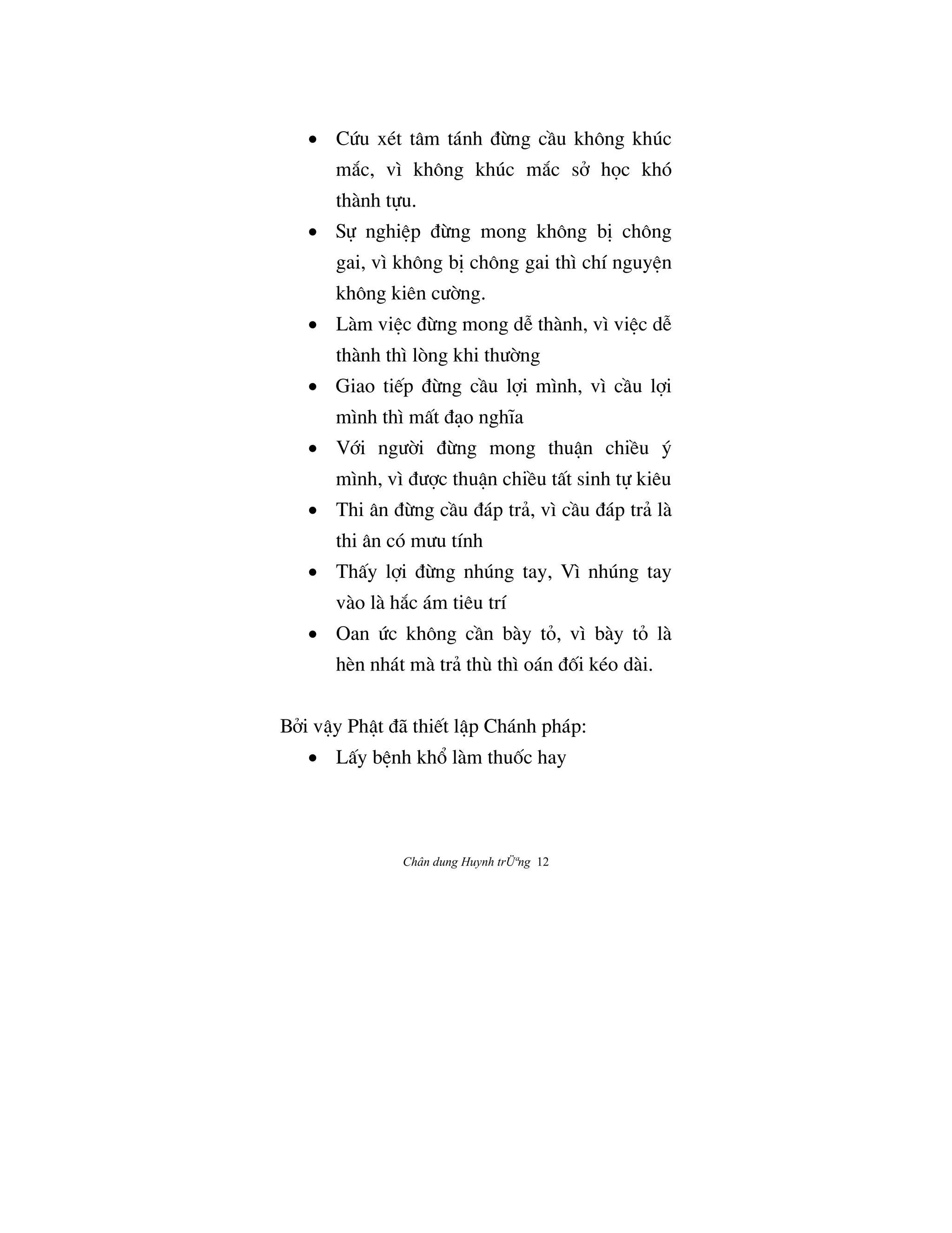 Chân dung Huynh trÜªng 12
• CÙu xét tâm tánh ÇØng cÀu không khúc
m¡c, vì không khúc m¡c sª h†c khó
thành t¿u.
• S¿ nghiŒp ÇØng mong không bÎ chông
gai, vì không bÎ chông gai thì chí nguyŒn
không kiên cÜ©ng.
• Làm viŒc ÇØng mong dÍ thành, vì viŒc dÍ
thành thì lòng khi thÜ©ng
• Giao ti‰p ÇØng cÀu l®i mình, vì cÀu l®i
mình thì mÃt Çåo nghïa
• V§i ngÜ©i ÇØng mong thuÆn chiŠu š
mình, vì ÇÜ®c thuÆn chiŠu tÃt sinh t¿ kiêu
• Thi ân ÇØng cÀu Çáp trä, vì cÀu Çáp trä là
thi ân có mÜu tính
• ThÃy l®i ÇØng nhúng tay, Vì nhúng tay
vào là h¡c ám tiêu trí
• Oan Ùc không cÀn bày tÕ, vì bày tÕ là
hèn nhát mà trä thù thì oán ÇÓi kéo dài.
Bªi vÆy PhÆt Çã thi‰t lÆp Chánh pháp:
• LÃy bŒnh kh° làm thuÓc hay
 