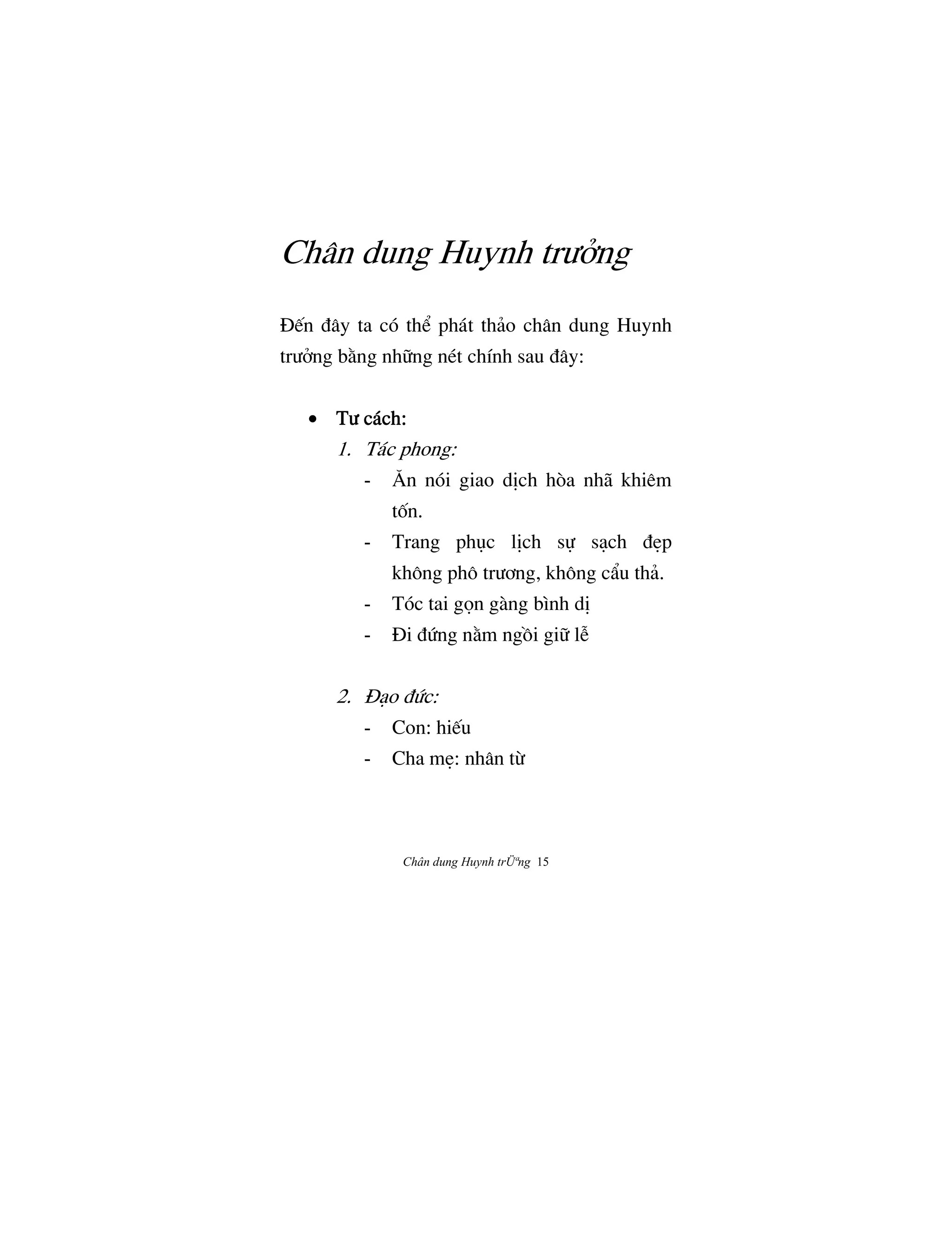 Chân dung Huynh trÜªng 15
Chân dung Huynh trÜªng
ñ‰n Çây ta có th‹ phát thäo chân dung Huynh
trÜªng b¢ng nh»ng nét chính sau Çây:
• TÜ cách:TÜ cách:TÜ cách:TÜ cách:
1. Tác phong:
- ˆn nói giao dÎch hòa nhã khiêm
tÓn.
- Trang phøc lÎch s¿ såch ÇËp
không phô trÜÖng, không cÄu thä.
- Tóc tai g†n gàng bình dÎ
- ñi ÇÙng n¢m ngÒi gi» lÍ
2. ñåo ÇÙc:
- Con: hi‰u
- Cha mË: nhân tØ
 