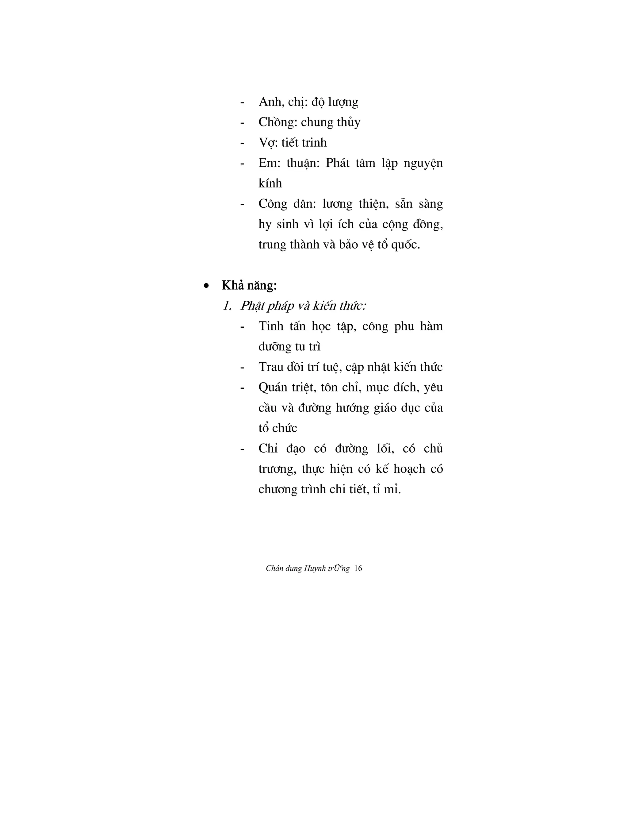 Chân dung Huynh trÜªng 16
- Anh, chÎ: Ç¶ lÜ®ng
- ChÒng: chung thûy
- V®: ti‰t trinh
- Em: thuÆn: Phát tâm lÆp nguyŒn
kính
- Công dân: lÜÖng thiŒn, s¤n sàng
hy sinh vì l®i ích cûa c¶ng ÇÒng,
trung thành và bäo vŒ t° quÓc.
• Khä næng:Khä næng:Khä næng:Khä næng:
1. PhÆt pháp và ki‰n thÙc:
- Tinh tÃn h†c tÆp, công phu hàm
dÜ«ng tu trì
- Trau dÒi trí tuŒ, cÆp nhÆt ki‰n thÙc
- Quán triŒt, tôn chÌ, møc Çích, yêu
cÀu và ÇÜ©ng hÜ§ng giáo døc cûa
t° chÙc
- ChÌ Çåo có ÇÜ©ng lÓi, có chû
trÜÖng, th¿c hiŒn có k‰ hoåch có
chÜÖng trình chi ti‰t, tÌ mÌ.
 