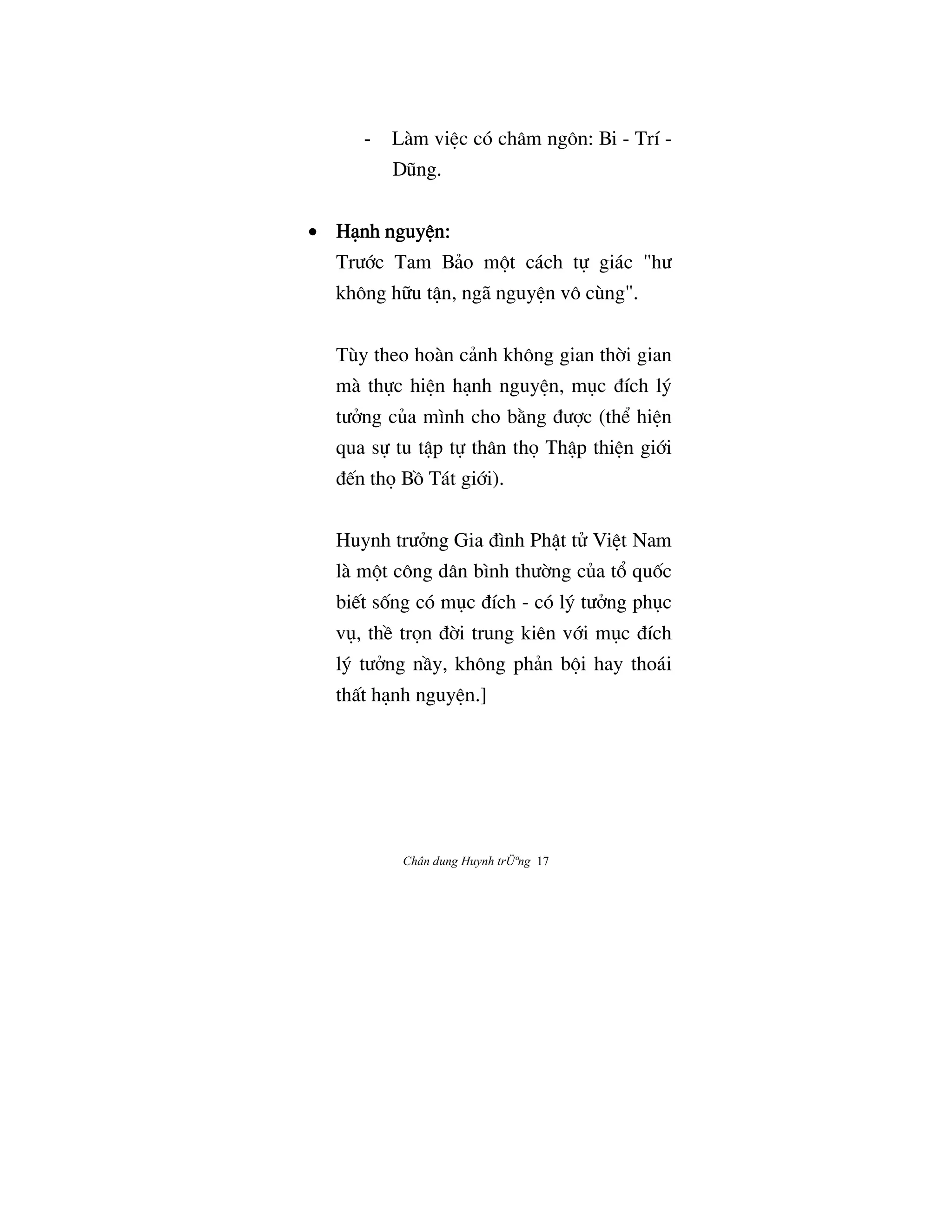 Chân dung Huynh trÜªng 17
- Làm viŒc có châm ngôn: Bi - Trí -
DÛng.
• Hånh nguyŒn:Hånh nguyŒn:Hånh nguyŒn:Hånh nguyŒn:
TrÜ§c Tam Bäo m¶t cách t¿ giác "hÜ
không h»u tÆn, ngã nguyŒn vô cùng".
Tùy theo hoàn cänh không gian th©i gian
mà th¿c hiŒn hånh nguyŒn, møc Çích lš
tÜªng cûa mình cho b¢ng ÇÜ®c (th‹ hiŒn
qua s¿ tu tÆp t¿ thân th† ThÆp thiŒn gi§i
Ç‰n th† BÒ Tát gi§i).
Huynh trÜªng Gia Çình PhÆt tº ViŒt Nam
là m¶t công dân bình thÜ©ng cûa t° quÓc
bi‰t sÓng có møc Çích - có lš tÜªng phøc
vø, thŠ tr†n Ç©i trung kiên v§i møc Çích
lš tÜªng nÀy, không phän b¶i hay thoái
thÃt hånh nguyŒn.]
 