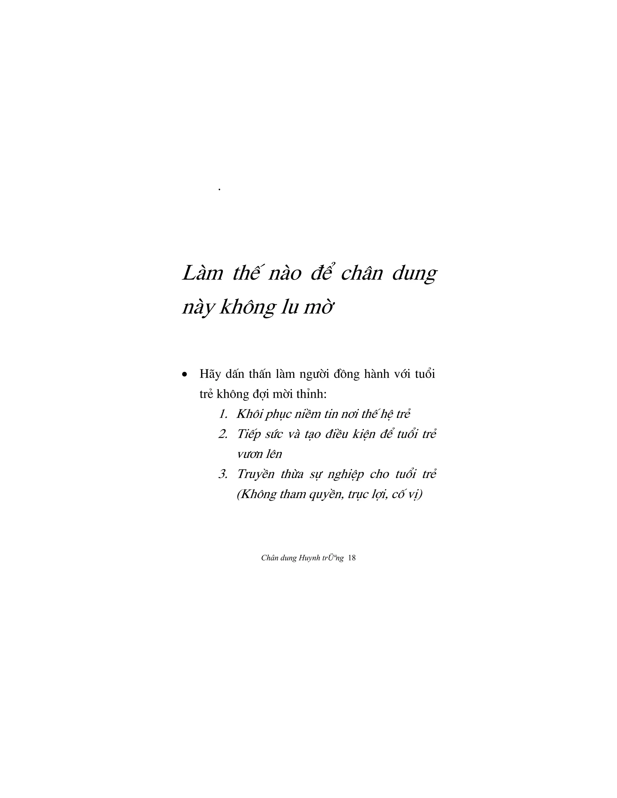 Chân dung Huynh trÜªng 18
.
Làm th‰ nào Ç‹ chân dung
này không lu m©
• Hãy dÃn thÃn làm ngÜ©i ÇÒng hành v§i tu°i
trÈ không Ç®i m©i thÌnh:
1. Khôi phøc niŠm tin nÖi th‰ hŒ trÈ
2. Ti‰p sÙc và tåo ÇiŠu kiŒn Ç‹ tu°i trÈ
vÜÖn lên
3. TruyŠn thØa s¿ nghiŒp cho tu°i trÈ
(Không tham quyŠn, trøc l®i, cÓ vÎ)
 